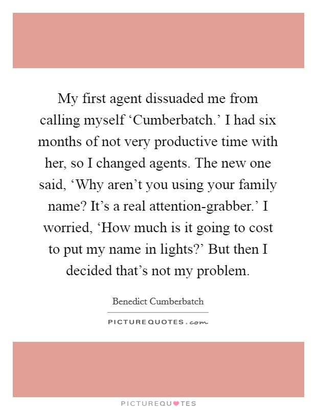 My first agent dissuaded me from calling myself ‘Cumberbatch.' I had six months of not very productive time with her, so I changed agents. The new one said, ‘Why aren't you using your family name? It's a real attention-grabber.' I worried, ‘How much is it going to cost to put my name in lights?' But then I decided that's not my problem Picture Quote #1