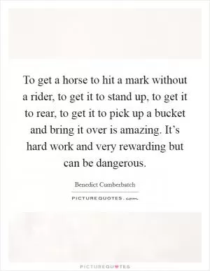 To get a horse to hit a mark without a rider, to get it to stand up, to get it to rear, to get it to pick up a bucket and bring it over is amazing. It’s hard work and very rewarding but can be dangerous Picture Quote #1
