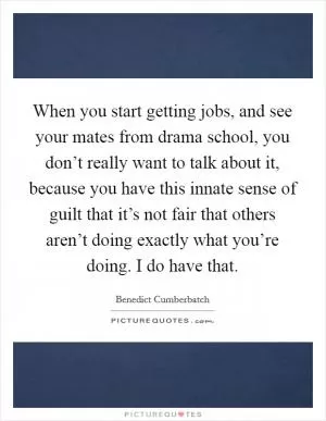 When you start getting jobs, and see your mates from drama school, you don’t really want to talk about it, because you have this innate sense of guilt that it’s not fair that others aren’t doing exactly what you’re doing. I do have that Picture Quote #1