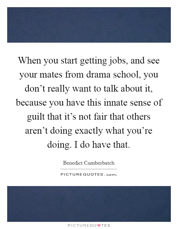 When you start getting jobs, and see your mates from drama school, you don't really want to talk about it, because you have this innate sense of guilt that it's not fair that others aren't doing exactly what you're doing. I do have that Picture Quote #1