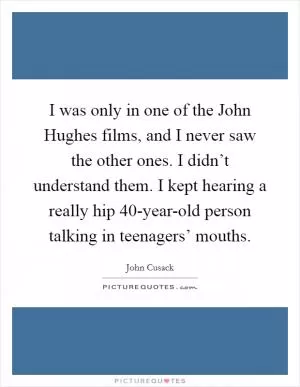 I was only in one of the John Hughes films, and I never saw the other ones. I didn’t understand them. I kept hearing a really hip 40-year-old person talking in teenagers’ mouths Picture Quote #1
