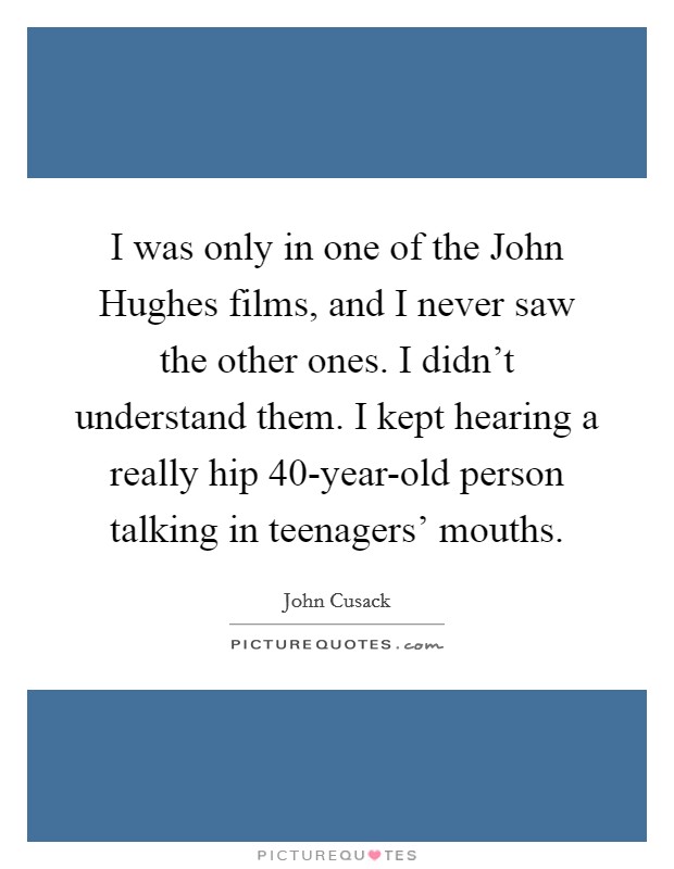 I was only in one of the John Hughes films, and I never saw the other ones. I didn't understand them. I kept hearing a really hip 40-year-old person talking in teenagers' mouths Picture Quote #1