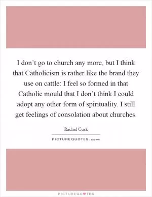 I don’t go to church any more, but I think that Catholicism is rather like the brand they use on cattle: I feel so formed in that Catholic mould that I don’t think I could adopt any other form of spirituality. I still get feelings of consolation about churches Picture Quote #1
