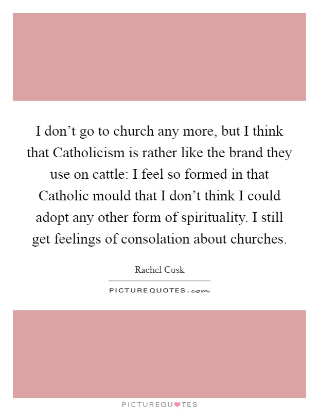 I don't go to church any more, but I think that Catholicism is rather like the brand they use on cattle: I feel so formed in that Catholic mould that I don't think I could adopt any other form of spirituality. I still get feelings of consolation about churches Picture Quote #1