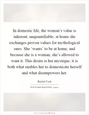 In domestic life, the woman’s value is inherent, unquantifiable; at home she exchanges proven values for mythological ones. She ‘wants’ to be at home, and because she is a woman, she’s allowed to want it. This desire is her mystique, it is both what enables her to domesticate herself and what disempowers her Picture Quote #1