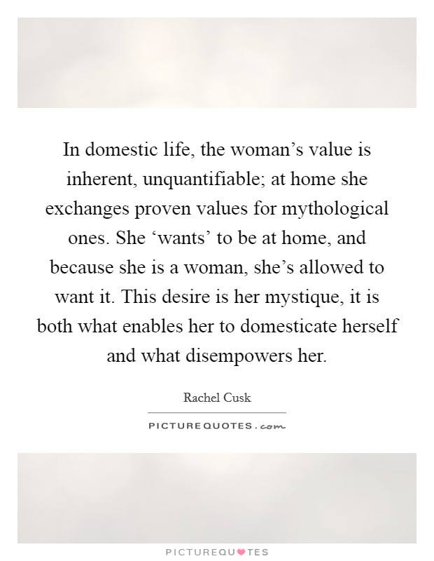 In domestic life, the woman's value is inherent, unquantifiable; at home she exchanges proven values for mythological ones. She ‘wants' to be at home, and because she is a woman, she's allowed to want it. This desire is her mystique, it is both what enables her to domesticate herself and what disempowers her Picture Quote #1