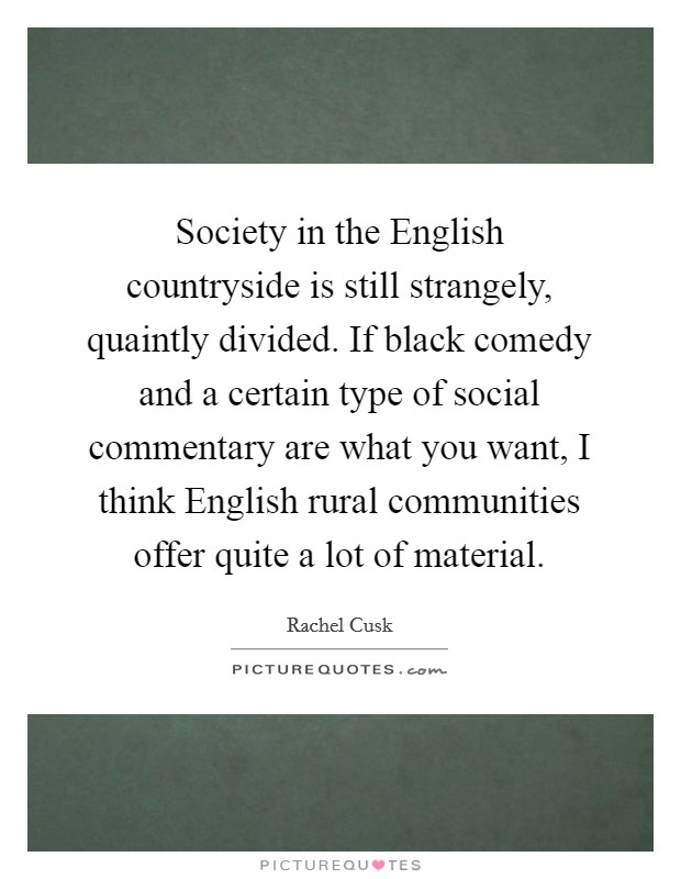 Society in the English countryside is still strangely, quaintly divided. If black comedy and a certain type of social commentary are what you want, I think English rural communities offer quite a lot of material Picture Quote #1