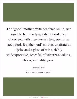 The ‘good’ mother, with her fixed smile, her rigidity, her goody-goody outlook, her obsession with unnecessary hygiene, is in fact a fool. It is the ‘bad’ mother, unafraid of a joke and a glass of wine, richly self-expressive, scornful of suburban values, who is, in reality, good Picture Quote #1