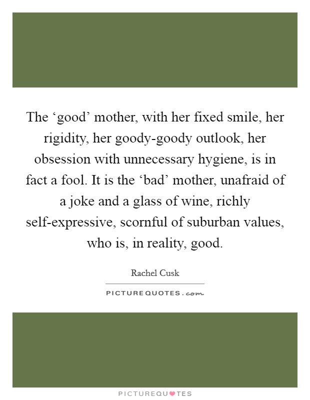 The ‘good' mother, with her fixed smile, her rigidity, her goody-goody outlook, her obsession with unnecessary hygiene, is in fact a fool. It is the ‘bad' mother, unafraid of a joke and a glass of wine, richly self-expressive, scornful of suburban values, who is, in reality, good Picture Quote #1