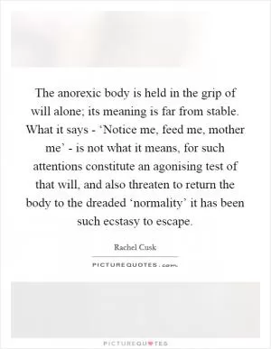 The anorexic body is held in the grip of will alone; its meaning is far from stable. What it says - ‘Notice me, feed me, mother me’ - is not what it means, for such attentions constitute an agonising test of that will, and also threaten to return the body to the dreaded ‘normality’ it has been such ecstasy to escape Picture Quote #1