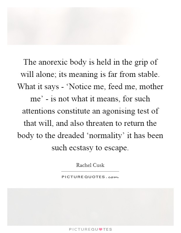 The anorexic body is held in the grip of will alone; its meaning is far from stable. What it says - ‘Notice me, feed me, mother me' - is not what it means, for such attentions constitute an agonising test of that will, and also threaten to return the body to the dreaded ‘normality' it has been such ecstasy to escape Picture Quote #1