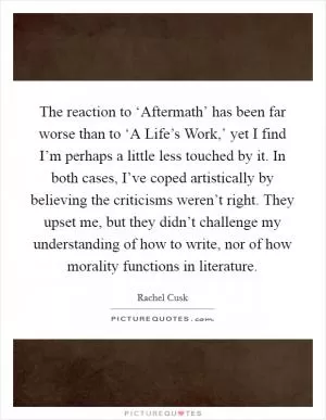 The reaction to ‘Aftermath’ has been far worse than to ‘A Life’s Work,’ yet I find I’m perhaps a little less touched by it. In both cases, I’ve coped artistically by believing the criticisms weren’t right. They upset me, but they didn’t challenge my understanding of how to write, nor of how morality functions in literature Picture Quote #1
