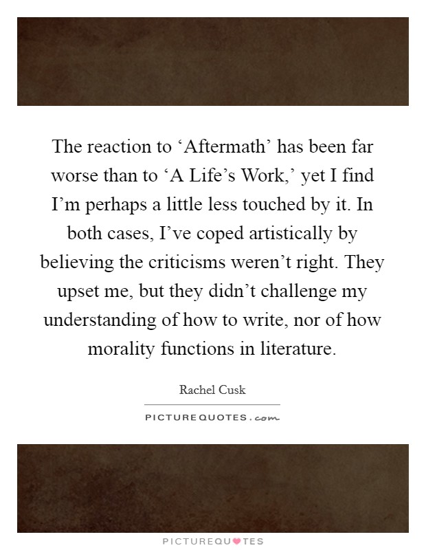 The reaction to ‘Aftermath' has been far worse than to ‘A Life's Work,' yet I find I'm perhaps a little less touched by it. In both cases, I've coped artistically by believing the criticisms weren't right. They upset me, but they didn't challenge my understanding of how to write, nor of how morality functions in literature Picture Quote #1