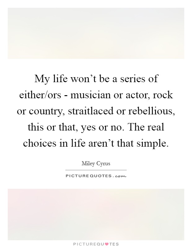 My life won't be a series of either/ors - musician or actor, rock or country, straitlaced or rebellious, this or that, yes or no. The real choices in life aren't that simple Picture Quote #1