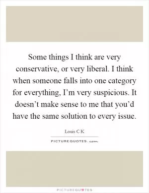 Some things I think are very conservative, or very liberal. I think when someone falls into one category for everything, I’m very suspicious. It doesn’t make sense to me that you’d have the same solution to every issue Picture Quote #1