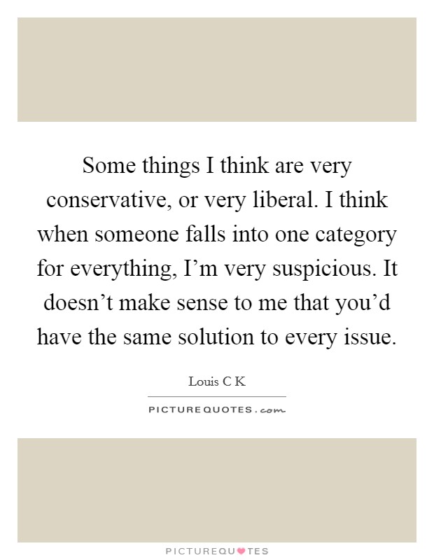 Some things I think are very conservative, or very liberal. I think when someone falls into one category for everything, I'm very suspicious. It doesn't make sense to me that you'd have the same solution to every issue Picture Quote #1