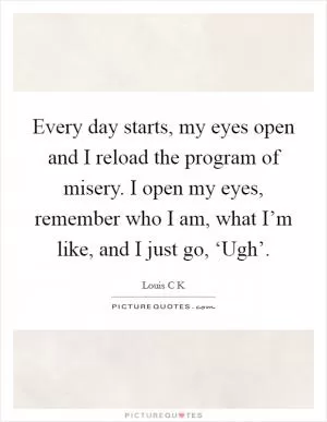 Every day starts, my eyes open and I reload the program of misery. I open my eyes, remember who I am, what I’m like, and I just go, ‘Ugh’ Picture Quote #1