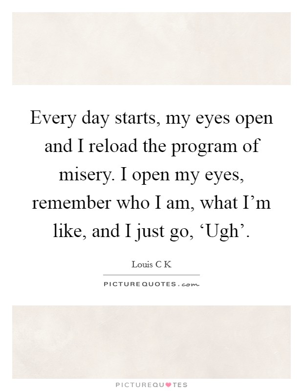 Every day starts, my eyes open and I reload the program of misery. I open my eyes, remember who I am, what I'm like, and I just go, ‘Ugh' Picture Quote #1