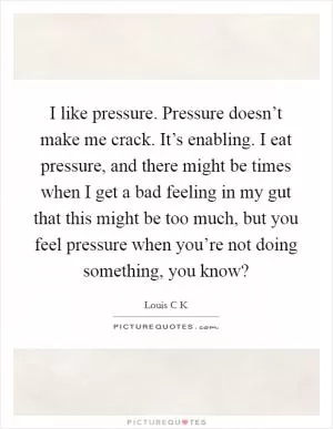 I like pressure. Pressure doesn’t make me crack. It’s enabling. I eat pressure, and there might be times when I get a bad feeling in my gut that this might be too much, but you feel pressure when you’re not doing something, you know? Picture Quote #1