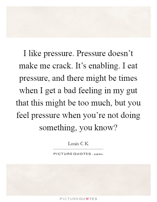 I like pressure. Pressure doesn't make me crack. It's enabling. I eat pressure, and there might be times when I get a bad feeling in my gut that this might be too much, but you feel pressure when you're not doing something, you know? Picture Quote #1