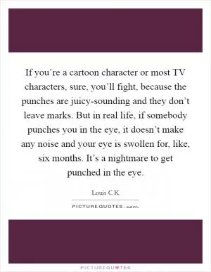 If you’re a cartoon character or most TV characters, sure, you’ll fight, because the punches are juicy-sounding and they don’t leave marks. But in real life, if somebody punches you in the eye, it doesn’t make any noise and your eye is swollen for, like, six months. It’s a nightmare to get punched in the eye Picture Quote #1