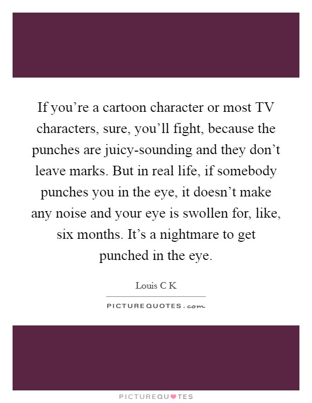 If you're a cartoon character or most TV characters, sure, you'll fight, because the punches are juicy-sounding and they don't leave marks. But in real life, if somebody punches you in the eye, it doesn't make any noise and your eye is swollen for, like, six months. It's a nightmare to get punched in the eye Picture Quote #1