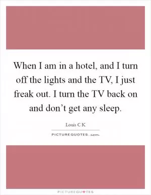 When I am in a hotel, and I turn off the lights and the TV, I just freak out. I turn the TV back on and don’t get any sleep Picture Quote #1