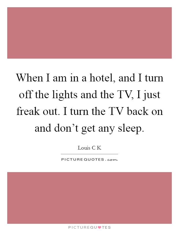 When I am in a hotel, and I turn off the lights and the TV, I just freak out. I turn the TV back on and don't get any sleep Picture Quote #1