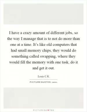 I have a crazy amount of different jobs, so the way I manage that is to not do more than one at a time. It’s like old computers that had small memory chips, they would do something called swapping, where they would fill the memory with one task, do it and get it out Picture Quote #1