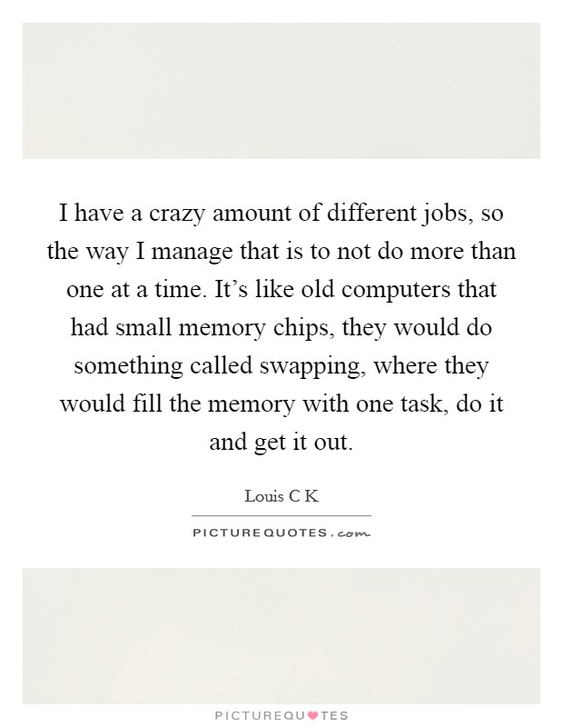 I have a crazy amount of different jobs, so the way I manage that is to not do more than one at a time. It's like old computers that had small memory chips, they would do something called swapping, where they would fill the memory with one task, do it and get it out Picture Quote #1