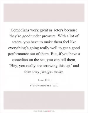 Comedians work great as actors because they’re good under pressure. With a lot of actors, you have to make them feel like everything’s going really well to get a good performance out of them. But, if you have a comedian on the set, you can tell them, ‘Hey, you really are screwing this up,’ and then they just get better Picture Quote #1