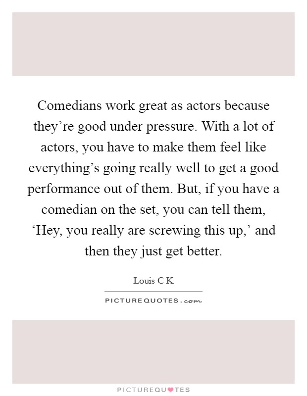 Comedians work great as actors because they're good under pressure. With a lot of actors, you have to make them feel like everything's going really well to get a good performance out of them. But, if you have a comedian on the set, you can tell them, ‘Hey, you really are screwing this up,' and then they just get better Picture Quote #1