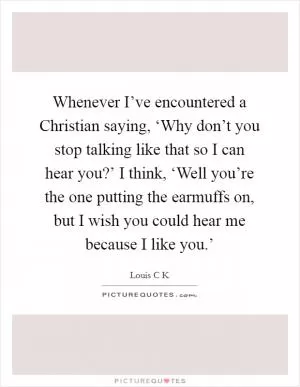 Whenever I’ve encountered a Christian saying, ‘Why don’t you stop talking like that so I can hear you?’ I think, ‘Well you’re the one putting the earmuffs on, but I wish you could hear me because I like you.’ Picture Quote #1