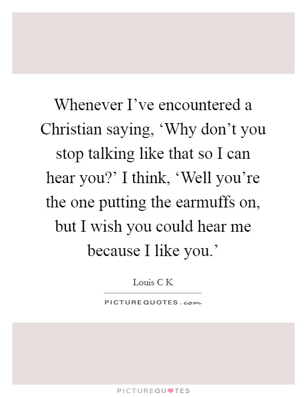 Whenever I've encountered a Christian saying, ‘Why don't you stop talking like that so I can hear you?' I think, ‘Well you're the one putting the earmuffs on, but I wish you could hear me because I like you.' Picture Quote #1
