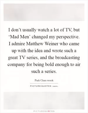 I don’t usually watch a lot of TV, but ‘Mad Men’ changed my perspective. I admire Matthew Weiner who came up with the idea and wrote such a great TV series, and the broadcasting company for being bold enough to air such a series Picture Quote #1