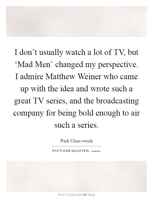 I don't usually watch a lot of TV, but ‘Mad Men' changed my perspective. I admire Matthew Weiner who came up with the idea and wrote such a great TV series, and the broadcasting company for being bold enough to air such a series Picture Quote #1