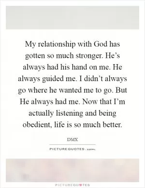 My relationship with God has gotten so much stronger. He’s always had his hand on me. He always guided me. I didn’t always go where he wanted me to go. But He always had me. Now that I’m actually listening and being obedient, life is so much better Picture Quote #1