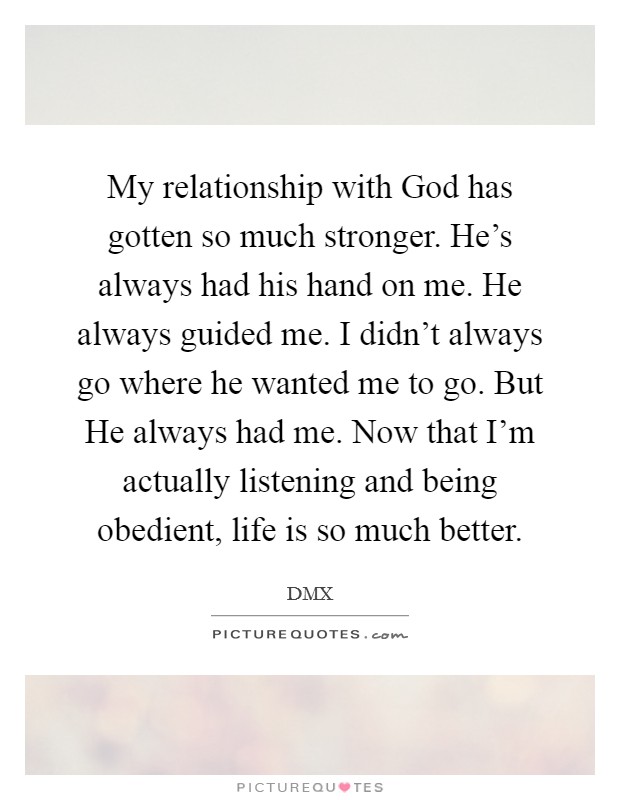 My relationship with God has gotten so much stronger. He's always had his hand on me. He always guided me. I didn't always go where he wanted me to go. But He always had me. Now that I'm actually listening and being obedient, life is so much better Picture Quote #1
