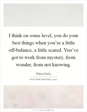 I think on some level, you do your best things when you’re a little off-balance, a little scared. You’ve got to work from mystery, from wonder, from not knowing Picture Quote #1