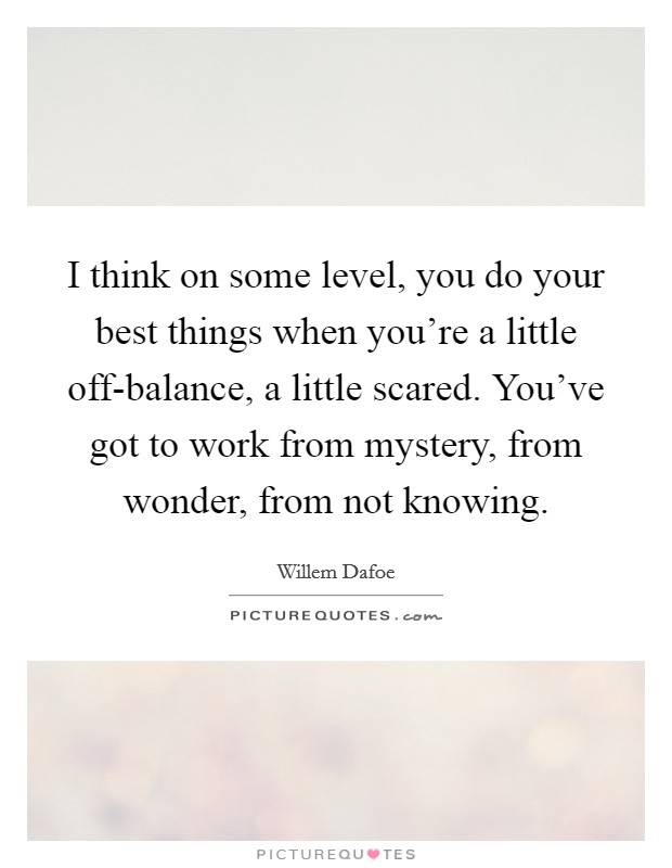 I think on some level, you do your best things when you're a little off-balance, a little scared. You've got to work from mystery, from wonder, from not knowing Picture Quote #1