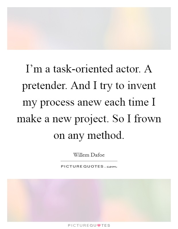 I'm a task-oriented actor. A pretender. And I try to invent my process anew each time I make a new project. So I frown on any method Picture Quote #1