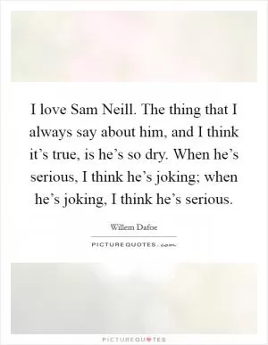 I love Sam Neill. The thing that I always say about him, and I think it’s true, is he’s so dry. When he’s serious, I think he’s joking; when he’s joking, I think he’s serious Picture Quote #1