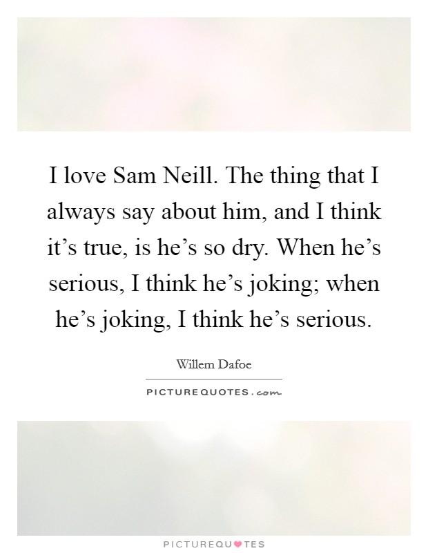 I love Sam Neill. The thing that I always say about him, and I think it's true, is he's so dry. When he's serious, I think he's joking; when he's joking, I think he's serious Picture Quote #1