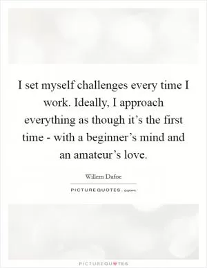I set myself challenges every time I work. Ideally, I approach everything as though it’s the first time - with a beginner’s mind and an amateur’s love Picture Quote #1