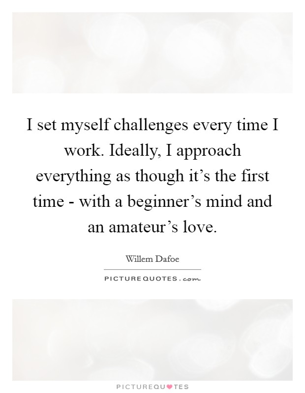 I set myself challenges every time I work. Ideally, I approach everything as though it's the first time - with a beginner's mind and an amateur's love Picture Quote #1