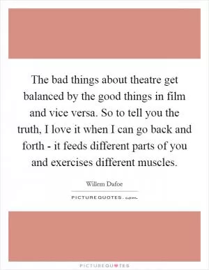 The bad things about theatre get balanced by the good things in film and vice versa. So to tell you the truth, I love it when I can go back and forth - it feeds different parts of you and exercises different muscles Picture Quote #1