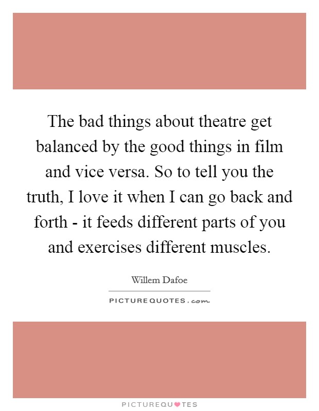 The bad things about theatre get balanced by the good things in film and vice versa. So to tell you the truth, I love it when I can go back and forth - it feeds different parts of you and exercises different muscles Picture Quote #1