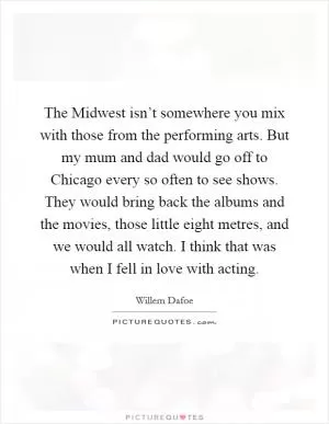 The Midwest isn’t somewhere you mix with those from the performing arts. But my mum and dad would go off to Chicago every so often to see shows. They would bring back the albums and the movies, those little eight metres, and we would all watch. I think that was when I fell in love with acting Picture Quote #1