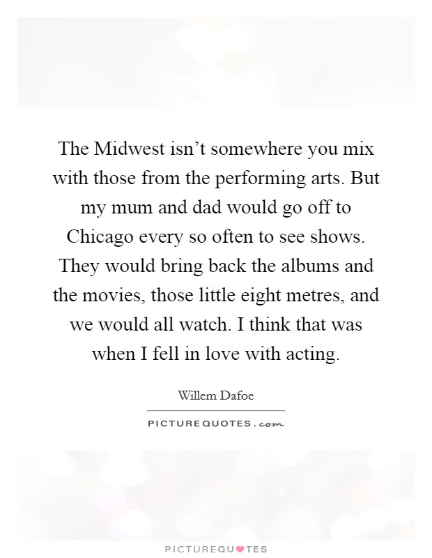 The Midwest isn't somewhere you mix with those from the performing arts. But my mum and dad would go off to Chicago every so often to see shows. They would bring back the albums and the movies, those little eight metres, and we would all watch. I think that was when I fell in love with acting Picture Quote #1
