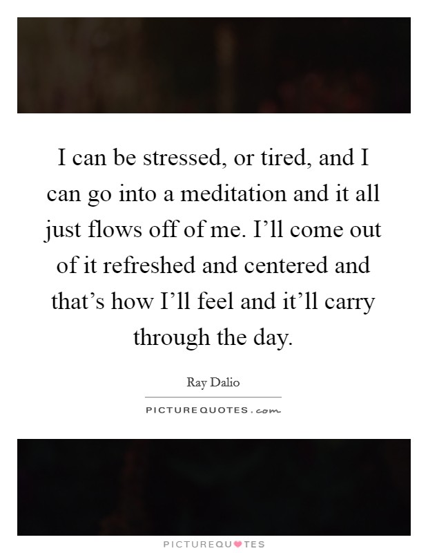 I can be stressed, or tired, and I can go into a meditation and it all just flows off of me. I'll come out of it refreshed and centered and that's how I'll feel and it'll carry through the day Picture Quote #1